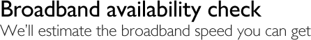 Broadband availability check - We'll estimate the speed you can get